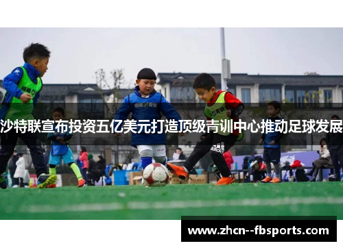 沙特联宣布投资五亿美元打造顶级青训中心推动足球发展 沙特联宣布投资五亿美元打造顶级青训中心推动足球发展